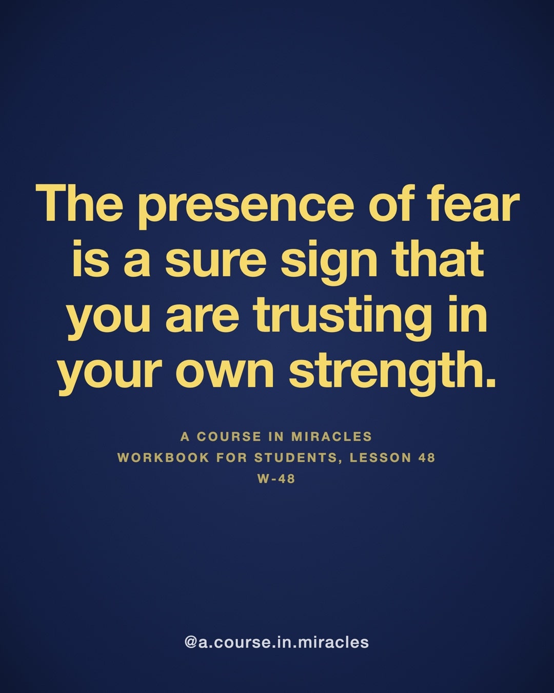 "The presence of fear is a sure sign that you are trusting in your own strength." — A Course in Miracles, W-48